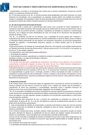 INOVAR CURSOS E TREINAMENTOS EM ADMINISTRAÇÃO PÚBLICA
40
orçamentárias, os estudos e as estimativas das receitas para o exercício subseqüente, inclusive da corrente
líquida, e as respectivas memórias de cálculo.
Art. 13. No prazo previsto no art. 8o , as receitas previstas serão desdobradas, pelo Poder Executivo, em metas
bimestrais de arrecadação, com a especificação, em separado, quando cabível, das medidas de combate à
evasão e à sonegação, da quantidade e valores de ações ajuizadas para cobrança da dívida ativa, bem como da
evolução do montante dos créditos tributários passíveis de cobrança administrativa.”
3.1. Do não Cumprimento da Previsão de Receita
A LRF prevê ainda a cautela que o administrador deve tomar, caso a previsão de receita estabelecida no
orçamento anual (LOA) incluída por determinação expressa da LDO através dos anexos de metas fiscais, não se
confirme ao final do primeiro bimestre, utilizando o expediente da limitação de empenho e movimentação
financeira, com o objetivo de evitar desequilíbrio do caixa, em virtude de um decréscimo não planejado de
entrada de receitas, in fine:
“Art. 9o . Se verificado, ao final de um bimestre, que a realização da receita poderá não comportar o
cumprimento das metas de resultado primário ou nominal estabelecidas no Anexo de Metas Fiscais, os Poderes
e o Ministério Público promoverão, por ato próprio e nos montantes necessários, nos trinta dias subseqüentes,
limitação de empenho e movimentação financeira, segundo os critérios fixados pela lei de diretrizes
orçamentárias.”
O fato acima exposto, de limitação de movimentação financeira e de empenho, será relatado posteriormente
no “Relatório Resumido da Execução Orçamentária”, tudo de acordo aos art’s. 52 e 53 da LRF, e em especial, ao
§ 2º do art. 53, que obriga o seguinte:
“§ 2o Quando for o caso, serão apresentadas justificativas:
I - da limitação de empenho;
II - da frustração de receitas, especificando as medidas de combate à sonegação e à evasão fiscal,
adotadas e a adotar, e as ações de fiscalização e cobrança.”
4. Da Omissão de Receita
1 Art. 8o Até trinta dias após a publicação dos orçamentos, nos termos em que dispuser a lei de diretrizes
orçamentárias e observado o disposto na alínea c do inciso I do art. 4o, o Poder Executivo estabelecerá a
programação financeira e o cronograma de execução mensal de desembolso.
A Omissão de Receita se caracteriza pela não cobrança dos impostos e taxas constitucionalmente determinadas
como de competência do ente municipal. A LRF em seu rt. 11, preconiza que “Constituem requisitos essenciais
da responsabilidade na gestão fiscal a instituição, previsão e efetiva arrecadação de todos os tributos da
competência constitucional do ente da Federação.” Instituir o imposto e não arrecadar corresponde a um ato
de “irresponsabilidade fiscal”, passível de punição pelos órgão de controle externo, e pelo judiciário através de
dispositivo de natureza penal.
5. Da Renúncia de Receita
A LRF instituiu ainda, outros instrumentos legais de regulação para a concessão de incentivo ou benefício de
natureza tributária da qual decorra renúncia de receita, com o objetivo de impedir atos de benefícios a
contribuintes de forma que prejudique a municipalidade, atentando contra o equilíbrio financeiro da
Prefeitura, bem como aos princípios da publicidade, legalidade e da moralidade, vejamos:
“Art. 14. A concessão ou ampliação de incentivo ou benefício de natureza tributária da qual decorra renúncia de
receita deverá estar acompanhada de estimativa do impacto orçamentário financeiro no exercício em que deva
iniciar sua vigência e nos dois seguintes, atender ao disposto na lei de diretrizes orçamentárias e a pelo menos
uma das seguintes condições:
I - demonstração pelo proponente de que a renúncia foi considerada na estimativa de receita da lei
orçamentária, na forma do art. 12, e de que não afetará as metas de resultados fiscais previstas no anexo
próprio da lei de diretrizes orçamentárias;
II - estar acompanhada de medidas de compensação, no período mencionado no caput, por meio do aumento
de receita, proveniente da elevação de alíquotas, ampliação da base de cálculo, majoração ou criação de
tributo ou contribuição.
§ 1o A renúncia compreende anistia, remissão, subsídio, crédito presumido, concessão de isenção em caráter
não geral, alteração de alíquota ou modificação de base de cálculo que implique redução discriminada de
tributos ou contribuições, e outros benefícios que correspondam a tratamento diferenciado.
§ 2o Se o ato de concessão ou ampliação do incentivo ou benefício de que trata o caput deste artigo decorrer da
condição contida no inciso II, o benefício só entrará em vigor quando implementadas as medidas referidas no
mencionado inciso.
§ 3o. O disposto neste artigo não se aplica:
I - às alterações das alíquotas dos impostos previstos nos incisos I, II, IV e V do art. 153 da
 
