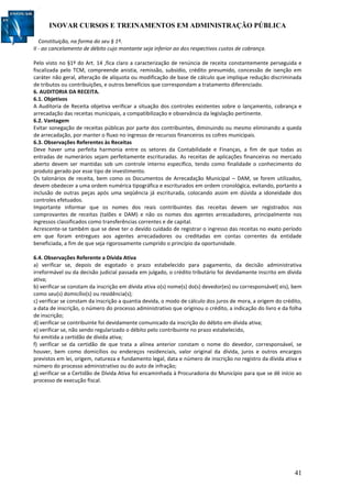INOVAR CURSOS E TREINAMENTOS EM ADMINISTRAÇÃO PÚBLICA
41
Constituição, na forma do seu § 1º.
II - ao cancelamento de débito cujo montante seja inferior ao dos respectivos custos de cobrança.
Pelo visto no §1º do Art. 14 ,fica claro a caracterização de renúncia de receita constantemente perseguida e
fiscalizada pelo TCM, compreende anistia, remissão, subsídio, crédito presumido, concessão de isenção em
caráter não geral, alteração de alíquota ou modificação de base de cálculo que implique redução discriminada
de tributos ou contribuições, e outros benefícios que correspondam a tratamento diferenciado.
6. AUDITORIA DA RECEITA.
6.1. Objetivos
A Auditoria de Receita objetiva verificar a situação dos controles existentes sobre o lançamento, cobrança e
arrecadação das receitas municipais, a compatibilização e observância da legislação pertinente.
6.2. Vantagem
Evitar sonegação de receitas públicas por parte dos contribuintes, diminuindo ou mesmo eliminando a queda
de arrecadação, por manter o fluxo no ingresso de recursos financeiros os cofres municipais.
6.3. Observações Referentes às Receitas
Deve haver uma perfeita harmonia entre os setores da Contabilidade e Finanças, a fim de que todas as
entradas de numerários sejam perfeitamente escrituradas. As receitas de aplicações financeiras no mercado
aberto devem ser mantidas sob um controle interno específico, tendo como finalidade o conhecimento do
produto gerado por esse tipo de investimento.
Os talonários de receita, bem como os Documentos de Arrecadação Municipal – DAM, se forem utilizados,
devem obedecer a uma ordem numérica tipográfica e escriturados em ordem cronológica, evitando, portanto a
inclusão de outras peças após uma seqüência já escriturada, colocando assim em dúvida a idoneidade dos
controles efetuados.
Importante informar que os nomes dos reais contribuintes das receitas devem ser registrados nos
comprovantes de receitas (talões e DAM) e não os nomes dos agentes arrecadadores, principalmente nos
ingressos classificados como transferências correntes e de capital.
Acrescente-se também que se deve ter o devido cuidado de registrar o ingresso das receitas no exato período
em que foram entregues aos agentes arrecadadores ou creditadas em contas correntes da entidade
beneficiada, a fim de que seja rigorosamente cumprido o princípio da oportunidade.
6.4. Observações Referente a Dívida Ativa
a) verificar se, depois de esgotado o prazo estabelecido para pagamento, da decisão administrativa
irreformável ou da decisão judicial passada em julgado, o crédito tributário foi devidamente inscrito em dívida
ativa;
b) verificar se constam da inscrição em dívida ativa o(s) nome(s) do(s) devedor(es) ou corresponsável( eis), bem
como seu(s) domicílio(s) ou residência(s);
c) verificar se constam da inscrição a quantia devida, o modo de cálculo dos juros de mora, a origem do crédito,
a data de inscrição, o número do processo administrativo que originou o crédito, a indicação do livro e da folha
de inscrição;
d) verificar se contribuinte foi devidamente comunicado da inscrição do débito em dívida ativa;
e) verificar se, não sendo regularizado o débito pelo contribuinte no prazo estabelecido,
foi emitida a certidão de dívida ativa;
f) verificar se da certidão de que trata a alínea anterior constam o nome do devedor, corresponsável, se
houver, bem como domicílios ou endereços residenciais, valor original da dívida, juros e outros encargos
previstos em lei, origem, natureza e fundamento legal, data e número de inscrição no registro da dívida ativa e
número do processo administrativo ou do auto de infração;
g) verificar se a Certidão de Dívida Ativa foi encaminhada à Procuradoria do Município para que se dê início ao
processo de execução fiscal.
 