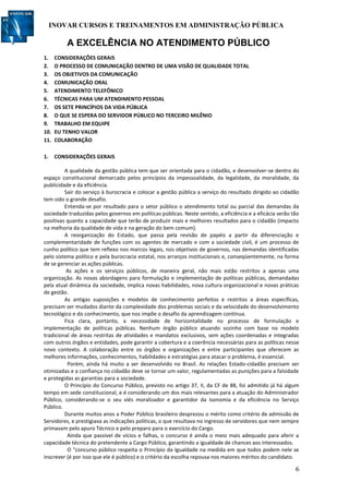 INOVAR CURSOS E TREINAMENTOS EM ADMINISTRAÇÃO PÚBLICA
6
A EXCELÊNCIA NO ATENDIMENTO PÚBLICO
1. CONSIDERAÇÕES GERAIS
2. O PROCESSO DE COMUNICAÇÃO DENTRO DE UMA VISÃO DE QUALIDADE TOTAL
3. OS OBJETIVOS DA COMUNICAÇÃO
4. COMUNICAÇÃO ORAL
5. ATENDIMENTO TELEFÔNICO
6. TÉCNICAS PARA UM ATENDIMENTO PESSOAL
7. OS SETE PRINCÍPIOS DA VIDA PÚBLICA
8. O QUE SE ESPERA DO SERVIDOR PÚBLICO NO TERCEIRO MILÊNIO
9. TRABALHO EM EQUIPE
10. EU TENHO VALOR
11. COLABORAÇÃO
1. CONSIDERAÇÕES GERAIS
A qualidade da gestão pública tem que ser orientada para o cidadão, e desenvolver-se dentro do
espaço constitucional demarcado pelos princípios da impessoalidade, da legalidade, da moralidade, da
publicidade e da eficiência.
Sair do serviço à burocracia e colocar a gestão pública a serviço do resultado dirigido ao cidadão
tem sido o grande desafio.
Entenda-se por resultado para o setor público o atendimento total ou parcial das demandas da
sociedade traduzidas pelos governos em políticas públicas. Neste sentido, a eficiência e a eficácia serão tão
positivas quanto a capacidade que terão de produzir mais e melhores resultados para o cidadão (impacto
na melhoria da qualidade de vida e na geração do bem comum).
A reorganização do Estado, que passa pela revisão de papéis a partir da diferenciação e
complementaridade de funções com os agentes de mercado e com a sociedade civil, é um processo de
cunho político que tem reflexo nos marcos legais, nos objetivos de governos, nas demandas identificadas
pelo sistema político e pela burocracia estatal, nos arranjos institucionais e, conseqüentemente, na forma
de se gerenciar as ações públicas.
As ações e os serviços públicos, de maneira geral, não mais estão restritos a apenas uma
organização. As novas abordagens para formulação e implementação de políticas públicas, demandadas
pela atual dinâmica da sociedade, implica novas habilidades, nova cultura organizacional e novas práticas
de gestão.
As antigas suposições e modelos de conhecimento perfeitos e restritos a áreas específicas,
precisam ser mudados diante da complexidade dos problemas sociais e da velocidade do desenvolvimento
tecnológico e do conhecimento, que nos impõe o desafio da aprendizagem contínua.
Fica clara, portanto, a necessidade de horizontalidade no processo de formulação e
implementação de políticas públicas. Nenhum órgão público atuando sozinho com base no modelo
tradicional de áreas restritas de atividades e mandatos exclusivos, sem ações coordenadas e integradas
com outros órgãos e entidades, pode garantir a cobertura e a coerência necessárias para as políticas nesse
novo contexto. A colaboração entre os órgãos e organizações e entre participantes que oferecem as
melhores informações, conhecimentos, habilidades e estratégias para atacar o problema, é essencial.
Porém, ainda há muito a ser desenvolvido no Brasil. As relações Estado-cidadão precisam ser
otimizadas e a confiança no cidadão deve se tornar um valor, regulamentadas as punições para a falsidade
e protegidas as garantias para a sociedade.
O Princípio do Concurso Público, previsto no artigo 37, II, da CF de 88, foi admitido já há algum
tempo em sede constitucional, e é considerando um dos mais relevantes para a atuação do Administrador
Público, considerando-se o seu viés moralizador e garantidor da Isonomia e da eficiência no Serviço
Público.
Durante muitos anos a Poder Público brasileiro desprezou o mérito como critério de admissão de
Servidores, e prestigiava as indicações políticas, o que resultava no ingresso de servidores que nem sempre
primavam pelo apuro Técnico e pelo preparo para o exercício do Cargo.
Ainda que passível de vícios e falhas, o concurso é ainda o meio mais adequado para aferir a
capacidade técnica do pretendente a Cargo Público, garantindo a igualdade de chances aos interessados.
O "concurso público respeita o Princípio da Igualdade na medida em que todos podem nele se
inscrever (é por isso que ele é público) e o critério da escolha repousa nos maiores méritos do candidato.
 