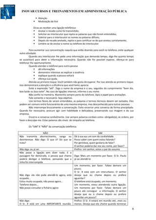 INOVAR CURSOS E TREINAMENTOS EM ADMINISTRAÇÃO PÚBLICA
8
 Atenção
 Modulação de Voz
Dicas ao receber uma ligação telefônica:
 Anotar o recado como foi transmitido;
 Solicitar ao interlocutor que repita as palavras que não foram entendidas;
 Soletrar para o interlocutor os nomes ou palavras difíceis;
 Depois do recado anotado, repita-o para certificar-se de que anotou corretamente;
 Lembre-se de anotar o nome ou telefone do interlocutor
Para aumentar sua concentração naquilo que estão dizendo para você no telefone, evite qualquer
outra atividade.
Quando seu interlocutor lhe pede uma informação que demanda tempo, diga-lhe quanto tempo
se ausentará para obter a informação necessária. Quando não for possível esperar, ofereça-se para
telefonar-lhe oportunamente.
Quando atender o telefone para outra pessoa:
 dê informações
 demonstre interesse ao explicar a ausência
 explique quando a pessoa voltará
 ofereça sua ajuda.
Atenda ao primeiro toque. Você também não gosta de esperar. Por isso atenda ao primeiro toque.
Isso demonstrará a atenção e a eficiência que você tanto aprecia.
Evite a expressão “alô”. Diga o nome da empresa e o seu, seguidos do cumprimento “bom dia,
boa tarde ou boa noite”. No caso de ligações internas, informe o seu nome.
Não confie na memória. Mantenha sempre perto do telefone, lápis e papel para anotações.
Fale somente o necessário. Seja objetivo.
Use termos fáceis de serem entendidos, as palavras e termos técnicos devem ser evitados. Eles
podem ser comuns entre funcionários de uma mesma empresa, mas desconhecido para outras pessoas.
Não interrompa bruscamente a conversação. Evite encerrar uma conversa de forma precipitada.
Quando for necessário, procure agir com habilidade e delicadeza, preservando sua imagem e da sua
empresa.
Encerre a conversa cordialmente. Use sempre palavras cordiais como: obrigado(a), às ordens, por
favor e desculpe-me. Estas palavras são sinais de simpatia ao telefone.
Os “SIM” E “NÃO” da conversação telefônica
NÃO SIM
Não transmita aborrecimento, zanga ou
desinteresse. Não diga: O que é? Do que se
trata?
Dê à sua voz um tom de cordialidade.
Posso saber com quem estou falando?
Por gentileza, quem gostaria de falar?
O senhor poderia dar-me seu nome, por favor?
Não diga: eu já sei. Prefira: sim senhor, estou a par do assunto
Não passe a ligação sem dizer nada. E a
passagem for demorada, a pessoa que chama
poderá desligar o telefone, pensando que a
linha foi interrompida
Diga: Mais um momento por favor. O Sr. Paulo
já vai atendê-lo
Não diga: ele não pode atendê-lo agora, está
ocupado...
Estou muito ocupada, não posso agora...
Telefone depois...
Não posso consultar o fichário agora
Um momento, por favor. Talvez demore um
pouco.
O Sr. X está com um interurbano. O senhor
deseja que eu chame depois ou prefere
aguardar?
O telefone está ocupado, um momento.
Um momento, estou atendendo outra ligação.
Um momento por favor. Talvez demore um
pouco até conseguir a informação. O senhor
deseja que eu o chame depois ou prefere
aguardar um pouco?
Não diga:
O Sr. X está em uma IMPORTANTE reunião.
Prefira: O Sr. X estará em reunião até...mais ou
menos. Deseja que ele chame quando terminar
 