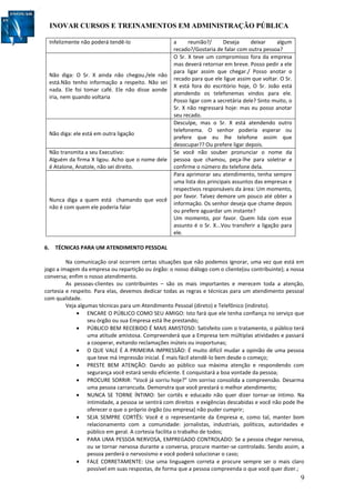 INOVAR CURSOS E TREINAMENTOS EM ADMINISTRAÇÃO PÚBLICA
9
Infelizmente não poderá tendê-lo a reunião?/ Deseja deixar algum
recado?/Gostaria de falar com outra pessoa?
Não diga: O Sr. X ainda não chegou./ele não
está.Não tenho informação a respeito. Não sei
nada. Ele foi tomar café. Ele não disse aonde
iria, nem quando voltaria
O Sr. X teve um compromisso fora da empresa
mas deverá retornar em breve. Posso pedir a ele
para ligar assim que chegar./ Posso anotar o
recado para que ele ligue assim que voltar. O Sr.
X está fora do escritório hoje, O Sr. João está
atendendo os telefonemas vindos para ele.
Posso ligar com a secretária dele? Sinto muito, o
Sr. X não regressará hoje: mas eu posso anotar
seu recado.
Não diga: ele está em outra ligação
Desculpe, mas o Sr. X está atendendo outro
telefonema. O senhor poderia esperar ou
prefere que eu lhe telefone assim que
desocupar?? Ou prefere ligar depois.
Não transmita a seu Executivo:
Alguém da firma X ligou. Acho que o nome dele
é Atalone, Anatole, não sei direito.
Se você não souber pronunciar o nome da
pessoa que chamou, peça-lhe para soletrar e
confirme o número do telefone dela.
Nunca diga a quem está chamando que você
não é com quem ele poderia falar
Para aprimorar seu atendimento, tenha sempre
uma lista dos principais assuntos das empresas e
respectivos responsáveis da área: Um momento,
por favor. Talvez demore um pouco até obter a
informação. Os senhor deseja que chame depois
ou prefere aguardar um instante?
Um momento, por favor. Quem lida com esse
assunto é o Sr. X...Vou transferir a ligação para
ele.
6. TÉCNICAS PARA UM ATENDIMENTO PESSOAL
Na comunicação oral ocorrem certas situações que não podemos ignorar, uma vez que está em
jogo a imagem da empresa ou repartição ou órgão: o nosso diálogo com o cliente(ou contribuinte); a nossa
conversa; enfim o nosso atendimento.
As pessoas-clientes ou contribuintes – são os mais importantes e merecem toda a atenção,
cortesia e respeito. Para elas, devemos dedicar todas as regras e técnicas para um atendimento pessoal
com qualidade.
Veja algumas técnicas para um Atendimento Pessoal (direto) e Telefônico (indireto).
 ENCARE O PÚBLICO COMO SEU AMIGO: Isto fará que ele tenha confiança no serviço que
seu órgão ou sua Empresa está lhe prestando;
 PÚBLICO BEM RECEBIDO É MAIS AMISTOSO: Satisfeito com o tratamento, o público terá
uma atitude amistosa. Compreenderá que a Empresa tem múltiplas atividades e passará
a cooperar, evitando reclamações inúteis ou inoportunas;
 O QUE VALE É A PRIMEIRA IMPRESSÃO: É muito difícil mudar a opinião de uma pessoa
que teve má impressão inicial. É mais fácil atendê-lo bem desde o começo;
 PRESTE BEM ATENÇÃO: Dando ao público sua máxima atenção e respondendo com
segurança você estará sendo eficiente. E conquistará a boa vontade da pessoa;
 PROCURE SORRIR: “Você já sorriu hoje?” Um sorriso consolida a compreensão. Desarma
uma pessoa carrancuda. Demonstra que você prestará o melhor atendimento;
 NUNCA SE TORNE ÍNTIMO: Ser cortês e educado não quer dizer tornar-se íntimo. Na
intimidade, a pessoa se sentirá com direitos e exigências descabidas e você não pode lhe
oferecer o que o próprio órgão (ou empresa) não puder cumprir;
 SEJA SEMPRE CORTÊS: Você é o representante da Empresa e, como tal, manter bom
relacionamento com a comunidade: jornalistas, industriais, políticos, autoridades e
público em geral. A cortesia facilita o trabalho de todos;
 PARA UMA PESSOA NERVOSA, EMPREGADO CONTROLADO: Se a pessoa chegar nervosa,
ou se tornar nervosa durante a conversa, procure manter-se controlado. Sendo assim, a
pessoa perderá o nervosismo e você poderá solucionar o caso;
 FALE CORRETAMENTE: Use uma linguagem correta e procure sempre ser o mais claro
possível em suas respostas, de forma que a pessoa compreenda o que você quer dizer.;
 