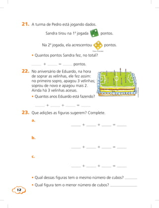 12
21.	 A turma de Pedro está jogando dados.
	 Sandra tirou na 1a
jogada pontos.
	 Na 2a
jogada, ela acrescentou pontos.
	 • Quantos pontos Sandra fez, no total?
	   1 5 pontos.
Fotos: Photodisc
22.	 No aniversário de Eduardo, na hora
de soprar as velinhas, ele fez assim:
no primeiro sopro, apagou 3 velinhas;
soprou de novo e apagou mais 2.
Ainda há 3 velinhas acesas.
	 • Quantos anos Eduardo está fazendo?
	 	 1 1 5
LúciaHiratsuka	 b.
	 c.
1 1 5
1 1 5
	 • Qual dessas figuras tem o mesmo número de cubos? 
	 • Qual figura tem o menor número de cubos? 
23.	 Que adições as figuras sugerem? Complete.
	 a.
1 1 5
 