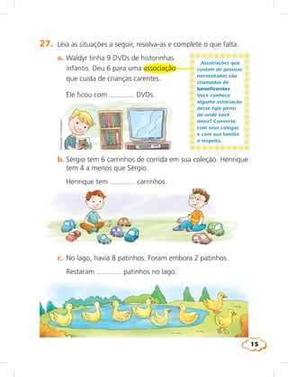 15
Associações que
cuidam de pessoas
necessitadas são
chamadas de
beneficentes.
Você conhece
alguma associação
desse tipo perto
de onde você
mora? Converse
com seus colegas
e com sua família
a respeito.
27. Leia as situações a seguir, resolva-as e complete o que falta.
a. Waldyr tinha 9 DVDs de historinhas
infantis. Deu 6 para uma associação
que cuida de crianças carentes.
Ele ficou com DVDs.
b. Sérgio tem 6 carrinhos de corrida em sua coleção. Henrique
tem 4 a menos que Sérgio.
Henrique tem carrinhos.
c. No lago, havia 8 patinhos. Foram embora 2 patinhos.
Restaram patinhos no lago.
Ilustrações:LieKobayashi
 
