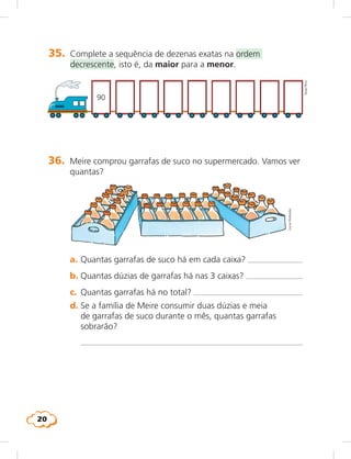 20
35.	 Complete a sequência de dezenas exatas na ordem
decrescente, isto é, da maior para a menor.	
TaniaRicci
90
36.	 Meire comprou garrafas de suco no supermercado. Vamos ver
quantas?
LúciaHiratsuka
	 a.	Quantas garrafas de suco há em cada caixa? 
	 b.	Quantas dúzias de garrafas há nas 3 caixas? 
	 c.	 Quantas garrafas há no total? 
	 d.	Se a família de Meire consumir duas dúzias e meia
de garrafas de suco durante o mês, quantas garrafas
sobrarão?
		 
 