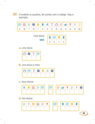 21
	 c.	 duas dúzias	
	 d.	três dúzias
B K % 2 # q u G 2 X ?#
2 X K % 2 G R # K R#
# % 2 ? K R B K ^ q u G X -
e N T O I S V Z D Q U A R M
meia dúzia	
R # K R
S E I S
	 a.	uma dúzia
^ ? K #
	 b.	uma dúzia e meia
^ # K ? K 2 ?
SEIS
37.	 Complete os quadros, de acordo com o código. Veja o
exemplo:
 