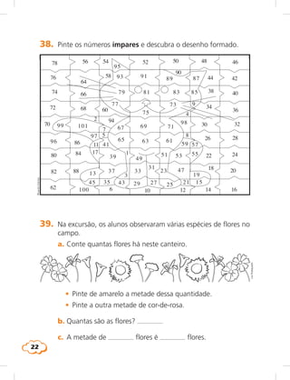 22
1
11
13
15
17
19
21
23
252729
31
33
35
37
39
41
4345
2
100
47
49
51 53 55
5759
616365
67 69 71
73
75
77
79 81 83 85
87899193
95
96
97
98
99 101
3
5
7
9
4
6
8
10 12 14 16
18 20
22 24
26 28
30 32
34
36
38 40
4244
464850525456
58
60
94
62
64
66
68
70
72
74
76
78
80
82
84
86
88
90
38.	 Pinte os números ímpares e descubra o desenho formado.
RicardoDantas
39.	 Na excursão, os alunos observaram várias espécies de flores no
campo.
	 a.	Conte quantas flores há neste canteiro.
	 •	 Pinte de amarelo a metade dessa quantidade.
	 •	 Pinte a outra metade de cor-de-rosa.
	 b.	Quantas são as flores?
	 c.	 A metade de flores é flores.
LieKobayashi
 