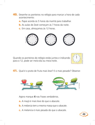 23
40.	 Desenhe os ponteiros no relógio para marcar a hora de cada
acontecimento:
	 a.	Papai acorda às 5 horas da manhã para trabalhar.
	 b.	As aulas de Zezé começam às 7 horas da noite.
	 c.	 Em casa, almoçamos às 12 horas.
Quando os ponteiros do relógio estão juntos e indicando
para o 12, pode ser meio-dia ou meia-noite.
Fotos:Photodisc
Ilustrações:LúciaHiratsuka
41.	 Qual é o prato de fruta mais leve? E o mais pesado? Observe:
	 Agora marque X nas frases verdadeiras.
	 a.	A maçã é mais leve do que o abacate.
	 b.	A melancia tem a mesma massa que o abacate.
	 c.	 A melancia é mais pesada do que o abacate.
LúciaHiratsuka
 