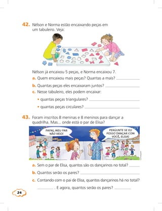 24
42.	 Nélson e Norma estão encaixando peças em
um tabuleiro. Veja:
	 Nélson já encaixou 5 peças, e Norma encaixou 7.
	 a.	Quem encaixou mais peças? Quantas a mais? 
	 b.	Quantas peças eles encaixaram juntos? 
	 c.	 Nesse tabuleiro, eles podem encaixar:
	 	 • quantas peças triangulares? 
	 	 • quantas peças circulares? 
43.	 Foram inscritos 8 meninas e 8 meninos para dançar a
quadrilha. Mas... onde está o par de Elisa?
	 a.	Sem o par de Elisa, quantos são os dançarinos no total? 
	 b.	Quantos serão os pares? 
	 c.	 Contando com o pai de Elisa, quantos dançarinos há no total?
. E agora, quantos serão os pares?
PAPAI, MEU PAR
NÃO VEIO!
PERGUNTE SE EU
POSSO DANÇAR COM
VOCÊ, ELISA!
LieKobayashi
 