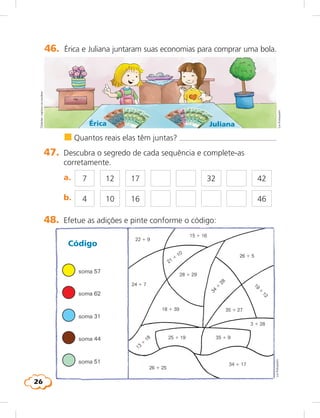 26
46.	 Érica e Juliana juntaram suas economias para comprar uma bola.
Érica Juliana
	 n	Quantos reais elas têm juntas? 
47.	 Descubra o segredo de cada sequência e complete-as
corretamente.
	 a.	 7 12 17 32 42
4 10 16 46	 b.	
Cédulas:capturaviaescâner
LieKobayashi
48.	 Efetue as adições e pinte conforme o código:
soma 57
soma 62
soma 31
soma 44
soma 51
Código
24 1 7
22 1 9
15 1 16
26 1 5
34
1
28
28 1 29
18 1 39
25 1 19 35 1 9
35 1 27
34 1 17
3 1 28
26 1 25
13
1
18
19
1
1221 1
10
LieKobayashi
 
