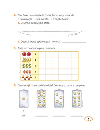 3
LúciaHiratsuka
Hemera
5. Pinte um quadrinho para cada fruta:
2
4
6
3
5
6. Quantos há em cada bandeja? Continue a contar e complete:
1
um
HemeraPhotodisc
Marinez
GomesPhotodisc
4. Para fazer uma salada de frutas, Pedro vai precisar de:
	 •	duas maçãs • um mamão • três jabuticabas
a. Desenhe as frutas no prato.
b. Quantas frutas serão usadas, no total?
Lúcia Hiratsuka
 