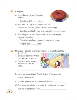 34
LieKobayashi
62.	 Complete:
	 a.	Um bolo custa 4 reais. Comprei
2 bolos.
	 •	 Quanto gastei? reais.
	 b.	Para ir de casa à padaria, levo 5 minutos.
De casa até a escola, gasto o dobro desse tempo.
	 •	 Quantos minutos levo de casa à escola? minutos.
	 c.	 Amanda gasta aproximadamente 2 reais por dia para
comprar pãezinhos.
	 •	 Quantos reais ela vai gastar em uma semana para
comprar pão? reais.
NelsonToledo
63.	 No jogo de boliche, as crianças fizeram os seguintes pontos:
	 *	 André:
	 *	 Beatriz: o dobro de André
	 *	 Taís: o triplo de André
	 a.	Calcule quantos pontos
Beatriz e Taís fizeram
juntas.
		 	 
	 b.	Juntando os pontos de André, Beatriz e Taís, quantos
pontos há no total? 	
	 c.	 Quantos pontos Taís fez a mais que Beatriz? 	
	 d.	Quantos pontos faltam para que André alcance o mesmo
número de pontos de Taís? 	
 