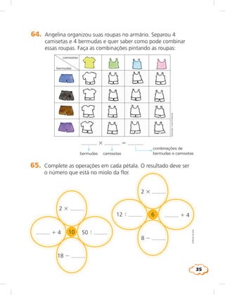 35
64. Angelina organizou suas roupas no armário. Separou 4
camisetas e 4 bermudas e quer saber como pode combinar
essas roupas. Faça as combinações pintando as roupas:
camisetas
bermudas
3 5
bermudas camisetas
combinações de
bermudas e camisetas
Ilustração:LúciaHiratsuka
65. Complete as operações em cada pétala. O resultado deve ser
o número que está no miolo da flor.
2 3
12 
8 2
1 4
2 3
50 1 4
18 2
Editoriadearte
6
10
 