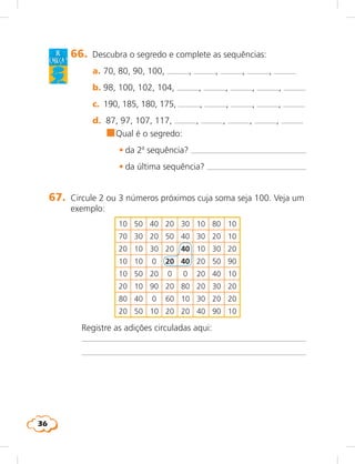 36
de
cabeça !
66. Descubra o segredo e complete as sequências:
a. 70, 80, 90, 100, , , , ,
b. 98, 100, 102, 104, , , , ,
c. 190, 185, 180, 175, , , , ,
d. 87, 97, 107, 117, , , , ,
n	Qual é o segredo:
	 • da 2a
sequência?
	 • da última sequência?
67. Circule 2 ou 3 números próximos cuja soma seja 100. Veja um
exemplo:
10 50 40 20 30 10 80 10
70 30 20 50 40 30 20 10
20 10 30 20 40 10 30 20
10 10 0 20 40 20 50 90
10 50 20 0 0 20 40 10
20 10 90 20 80 20 30 20
80 40 0 60 10 30 20 20
20 50 10 20 20 40 90 10
Registre as adições circuladas aqui:
 