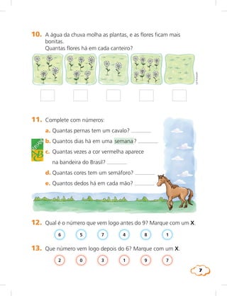 7
10. A água da chuva molha as plantas, e as flores ficam mais
bonitas.
Quantas flores há em cada canteiro?
LieKobayashi
11. Complete com números:
a. Quantas pernas tem um cavalo?
b. Quantos dias há em uma semana?
c. Quantas vezes a cor vermelha aparece
na bandeira do Brasil?
d. Quantas cores tem um semáforo?
e. Quantos dedos há em cada mão?
b.
c.
glossário
12. Qual é o número que vem logo antes do 9? Marque com um X.
6 18475
13. Que número vem logo depois do 6? Marque com um X.
791302
 