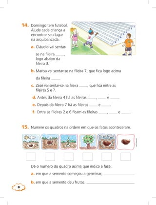8
14.	 Domingo tem futebol.
Ajude cada criança a
encontrar seu lugar
na arquibancada.
	 a.	Cláudio vai sentar-
se na fileira ,
	 	 logo abaixo da
fileira 3.
	 b.	Marisa vai sentar-se na fileira 7, que fica logo acima
da fileira .
	 c.	 Zezé vai sentar-se na fileira , que fica entre as
fileiras 5 e 7.
	 d.	Antes da fileira 4 há as fileiras , e .
	 e.	Depois da fileira 7 há as fileiras e .
	 f.	 Entre as fileiras 2 e 6 ficam as fileiras , e .
15.	 Numere os quadros na ordem em que os fatos aconteceram.
	 Dê o número do quadro acima que indica a fase:
	 a.	em que a semente começou a germinar; 
	 b.	em que a semente deu frutos. 
LieKobayashi
 