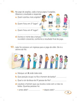 9
16.	 No jogo de argolas, cada criança jogou 5 argolas.
Observe o resultado e responda:
	 a.	Quem acertou mais argolas?
		 
	 b.	Quem ficou em 2o
lugar?
	 	 
	 c.	 Quem ficou em 4o
lugar?
		 
	 d.	Escreva o nome das crianças,
na ordem crescente, conforme o resultado final do jogo.
		 
Anita Zico Vítor Laura
17.	 João foi comprar um ingresso para o jogo de vôlei. Ele é o
sétimo da fila.
	 a.	Marque um X onde João está.
	 b.	Que posição ocupa na fila o homem de barba? 
	 c.	 Qual a cor da blusa da 9a
pessoa da fila? 
	 d.	Localize o homem que usa óculos e está com a mão no
bolso. Quantas pessoas há:
	 • antes dele? 	 • depois dele?
Ilustrações:LúciaHiratsuka
 