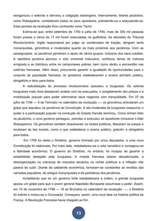 13
reorganizou o exército e derrotou a coligação estrangeira. Internamente, líderes jacobinos,
como Robespierre, combateram todos os seus opositores, prendendo-os e executando-os.
Esse período da revolução ficou conhecido como Terror.
Estima-se que, entre setembro de 1793 e julho de 1794, mais de 300 mil pessoas
foram presas e cerca de 17 mil foram executadas na guilhotina. As decisões do Tribunal
Revolucionário, órgão responsável por julgar os condenados de traição, atingiam tanto
monarquistas, girondinos e moderados quanto os mais próximos aos jacobinos. Com as
perseguições, os jacobinos perderam o apoio de vários grupos, inclusive dos sans-culottes.
A república jacobina aprovou o voto universal masculino, confiscou terras da nobreza
emigrada e as distribuiu entre os camponeses pobres, bem como aboliu a escravidão nas
colônias francesas. Além disso, procurando garantir a igualdade de oportunidades para o
conjunto da população francesa, os jacobinos estabeleceram o ensino primário público,
obrigatório e laico para todos
A radicalização do processo revolucionário assustou a burguesia. Os setores
burgueses mais ricos desejavam acabar com as execuções, o congelamento dos preços e a
mobilização popular para poder administrar seus negócios com tranquilidade. Em 27 de
julho de 1794 — 9 de Termidor no calendário da revolução —, os girondinos articularam um
golpe que expulsou os jacobinos da Convenção. A ala moderada da burguesia reassumiu o
poder e a participação popular na condução do Estado francês terminou. Como tinham feito
os jacobinos, o novo governo perseguiu, prendeu e executou os opositores (inclusive o líder
Robespierre). Os girondinos também dissolveram os clubes políticos, liberaram os preços e
anularam as leis sociais, como a que estabelecia o ensino público, gratuito e obrigatório
para todos.
Em 1795 foi eleito o Diretório, governo formado por cinco deputados, e uma nova
Constituição foi elaborada. Por meio dela, restabeleceu-se o voto censitário e consagrou-se
a liberdade econômica. O governo do Diretório, no entanto, foi incapaz de garantir a
estabilidade desejada pela burguesia. A moeda francesa estava desvalorizada, a
desorganização na cobrança de impostos esvaziou os cofres públicos e a inflação não
parava de subir. Diante da catástrofe econômica, tornaram-se constantes as revoltas das
camadas populares, de antigos monarquistas e de partidários dos jacobinos.
Acreditando que só um governo forte restabeleceria a ordem, a grande burguesia
apoiou um golpe para que o jovem general Napoleão Bonaparte assumisse o poder. Assim,
em 10 de novembro de 1799 — 18 de Brumário no calendário da revolução —, o Diretório
foi extinto e iniciou-se o Consulado. Começava, assim, uma nova fase na história política da
França. A Revolução Francesa havia chegado ao fim.
 