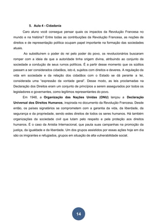 14
5. Aula 4 - Cidadania
Caro aluno você consegue pensar quais os impactos da Revolução Francesa no
mundo e na história? Entre todas as contribuições da Revolução Francesa, as noções de
direitos e de representação política ocupam papel importante na formação das sociedades
atuais.
Ao substituírem o poder do rei pelo poder do povo, os revolucionários buscaram
romper com a ideia de que a autoridade tinha origem divina, atribuindo ao conjunto da
sociedade a condução de seus rumos políticos. É a partir desse momento que os súditos
passam a ser considerados cidadãos, isto é, sujeitos com direitos e deveres. A regulação da
vida em sociedade e da relação dos cidadãos com o Estado se dá perante a lei,
considerada uma “expressão da vontade geral”. Desse modo, as leis proclamadas na
Declaração dos Direitos eram um conjunto de princípios a serem assegurados por todos os
legisladores e governantes, como legítimos representantes do povo.
Em 1948, a Organização das Nações Unidas (ONU) lançou a Declaração
Universal dos Direitos Humanos, inspirada no documento da Revolução Francesa. Desde
então, os países signatários se comprometem com a garantia da vida, da liberdade, da
segurança e da propriedade, sendo estes direitos de todos os seres humanos. Há também
organizações da sociedade civil que lutam pelo respeito e pela proteção aos direitos
humanos. É o caso da Anistia Internacional, que pauta suas campanhas na promoção da
justiça, da igualdade e da liberdade. Um dos grupos assistidos por essas ações hoje em dia
são os imigrantes e refugiados, grupos em situação de alta vulnerabilidade social.
 