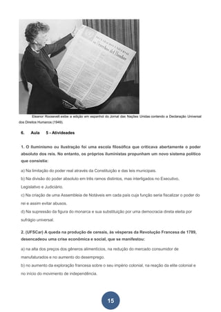15
Eleanor Roosevelt exibe a edição em espanhol do Jornal das Nações Unidas contendo a Declaração Universal
dos Direitos Humanos (1949).
6. Aula 5 - Ativideades
1. O Iluminismo ou Ilustração foi uma escola filosófica que criticava abertamente o poder
absoluto dos reis. No entanto, os próprios iluministas propunham um novo sistema político
que consistia:
a) Na limitação do poder real através da Constituição e das leis municipais.
b) Na divisão do poder absoluto em três ramos distintos, mas interligados no Executivo,
Legislativo e Judiciário.
c) Na criação de uma Assembleia de Notáveis em cada país cuja função seria fiscalizar o poder do
rei e assim evitar abusos.
d) Na supressão da figura do monarca e sua substituição por uma democracia direta eleita por
sufrágio universal.
2. (UFSCar) A queda na produção de cereais, às vésperas da Revolução Francesa de 1789,
desencadeou uma crise econômica e social, que se manifestou:
a) na alta dos preços dos gêneros alimentícios, na redução do mercado consumidor de
manufaturados e no aumento do desemprego.
b) no aumento da exploração francesa sobre o seu império colonial, na reação da elite colonial e
no início do movimento de independência.
 