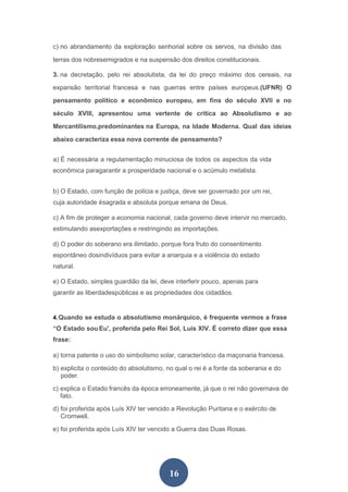16
c) no abrandamento da exploração senhorial sobre os servos, na divisão das
terras dos nobresemigrados e na suspensão dos direitos constitucionais.
3. na decretação, pelo rei absolutista, da lei do preço máximo dos cereais, na
expansão territorial francesa e nas guerras entre países europeus.(UFNR) O
pensamento político e econômico europeu, em fins do século XVII e no
século XVIII, apresentou uma vertente de crítica ao Absolutismo e ao
Mercantilismo,predominantes na Europa, na Idade Moderna. Qual das ideias
abaixo caracteriza essa nova corrente de pensamento?
a) É necessária a regulamentação minuciosa de todos os aspectos da vida
econômica paragarantir a prosperidade nacional e o acúmulo metalista.
b) O Estado, com função de polícia e justiça, deve ser governado por um rei,
cuja autoridade ésagrada e absoluta porque emana de Deus.
c) A fim de proteger a economia nacional, cada governo deve intervir no mercado,
estimulando asexportações e restringindo as importações.
d) O poder do soberano era ilimitado, porque fora fruto do consentimento
espontâneo dosindivíduos para evitar a anarquia e a violência do estado
natural.
e) O Estado, simples guardião da lei, deve interferir pouco, apenas para
garantir as liberdadespúblicas e as propriedades dos cidadãos.
4.Quando se estuda o absolutismo monárquico, é frequente vermos a frase
“O Estado sou Eu', proferida pelo Rei Sol, Luís XIV. É correto dizer que essa
frase:
a) torna patente o uso do simbolismo solar, característico da maçonaria francesa.
b) explicita o conteúdo do absolutismo, no qual o rei é a fonte da soberania e do
poder.
c) explica o Estado francês da época erroneamente, já que o rei não governava de
fato.
d) foi proferida após Luís XIV ter vencido a Revolução Puritana e o exército de
Cromwell.
e) foi proferida após Luís XIV ter vencido a Guerra das Duas Rosas.
 