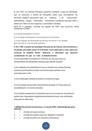 17
5. Em 1791, os colonos franceses quiseram contestar o jugo da metrópole,
que se reservava o direito de monopólio sobre suas mercadorias. Os
escravos também aproveitam para se sublevar e os “sang-melés”
(literalmente, sangue misturado), reivindicam a cidadania francesa. Eles a
obtém em 1792 e no ano seguinte, a escravidão é abolida.
Qual foi o episódio, ocorrido em agosto de 1791, que provocou tantas
mudanças no Haiti?
a) A Queda da Bastilha, em Paris.
b) A coroação de Bonaparte como Imperador dos franceses.
c) A promulgação da Declaração dos Direitos do Homem e do Cidadão.
d) A morte do rei Luís XVI pela guilhotina.
6. Em 1789, o quadro da sociedade francesa era de intensa crise econômica e
de grande convulsão social. O rei francês, como saída para a crise, optou por
convocar os Estados Gerais. Selecione a alternativa que descreve
corretamente do que se trata os Estados Gerais:
a) uma assembleia convocada em momentos de crise que reunia os
representantes dos trêsestados (classes) para debater soluções.
b) era realizada uma assembleia em que os membros da nobreza francesa
reuniam-se emVersalhes durante uma semana para escolher novos
burocratas para o país.
c) era a destituição imediata de todos os ministros da nação.
d) a convocação dos grandes representantes da Igreja na França para que
aconselhassem o rei atomar decisões.
e) um imposto emergencial e compulsório que era convocado em momentos de
grande crise. Apopulação obrigatoriamente deveria fornecer uma contribuição
extra para os cofres reais.
7.(UEBA) No período do Iluminismo, no século XVIII, o filósofo Montesquieu
defendia:
1. ( ) divisão da riqueza nacional.
2. ( ) divisão dos poderes executivo, legislativo e judiciário.
3. ( ) divisão da política em nacional e internacional.
 