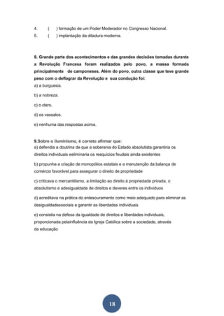 18
4. ( ) formação de um Poder Moderador no Congresso Nacional.
5. ( ) implantação da ditadura moderna.
8. Grande parte dos acontecimentos e das grandes decisões tomadas durante
a Revolução Francesa foram realizados pelo povo, a massa formada
principalmente de camponeses. Além do povo, outra classe que teve grande
peso com o deflagrar da Revolução e sua condução foi:
a) a burguesia.
b) a nobreza.
c) o clero.
d) os vassalos.
e) nenhuma das respostas acima.
9.Sobre o iluminismo, é correto afirmar que:
a) defendia a doutrina de que a soberania do Estado absolutista garantiria os
direitos individuais eeliminaria os resquícios feudais ainda existentes
b) propunha a criação de monopólios estatais e a manutenção da balança de
comércio favorável,para assegurar o direito de propriedade
c) criticava o mercantilismo, a limitação ao direito à propriedade privada, o
absolutismo e adesigualdade de direitos e deveres entre os indivíduos
d) acreditava na prática do entesouramento como meio adequado para eliminar as
desigualdadessociais e garantir as liberdades individuais
e) consistia na defesa da igualdade de direitos e liberdades individuais,
proporcionada pelainfluência da Igreja Católica sobre a sociedade, através
da educação
 