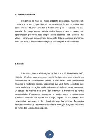 19
7.Considerações finais
Chegamos ao final de nossa proposta pedagógica. Fazemos um
convite a você, aluno, que continue buscando novas formas de ampliar seu
conhecimento. Querer aprender é fundamental para o sucesso de sua
jornada. Ao longo desse material vários temas podem e devem ser
aprofundados por você. Nos tempos atuais podemos ter acesso há
várias ferramentas educacionais. Lance mão delas e continue avançando
cada vez mais . Com certeza seu objetivo será atingido. Conteconosco!
8. Resumo
Caro aluno, nestas Orientações de Estudos – 1º Bimestre de 2020,
História – 2ª série, esperamos que você tenha tido, como esse material , a
possibilidade de compreender melhor a articulação entre pensamento
filosófico e mudanças sociais. Esperamos que você tenha percebido que
numa sociedade as ações estão articuladas e interferem umas nas outras.
O estudo da História não deve ser estanque e trabalhado de forma
desarticulada. Procuramos apresentar a vocês como o pensamento
iluminista interferiu na queda do Antigo Regime e se refletiu nos
movimentos populares e de intelectuais que favoreceram Revolução
Francesa e como os desdobramentos dessa revolução burguesa mudaram
os rumos das sociedades europeias.
 