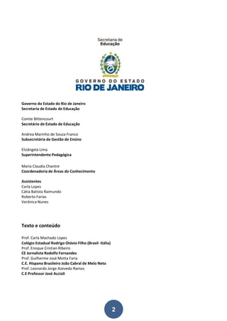 2
Governo do Estado do Rio de Janeiro
Secretaria de Estado de Educação
Comte Bittencourt
Secretário de Estado de Educação
Andrea Marinho de Souza Franco
Subsecretária de Gestão de Ensino
Elizângela Lima
Superintendente Pedagógica
Maria Claudia Chantre
Coordenadoria de Áreas do Conhecimento
Assistentes
Carla Lopes
Cátia Batista Raimundo
Roberto Farias
Verônica Nunes
Texto e conteúdo
Prof. Carla Machado Lopes
Colégio Estadual Rodrigo Otávio Filho (Brasil- Itália)
Prof. Enoque Cristian Ribeiro
CE Jornalista Rodolfo Fernandes
Prof. Guilherme José Motta Faria
C.E. Hispano Brasileiro João Cabral de Melo Neto
Prof. Leonardo Jorge Azevedo Ramos
C.E Professor José Accioli
 