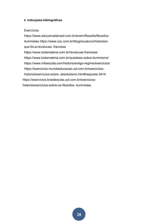 20
9. Indicações bibliográficas
Exercícios
https://www.educamaisbrasil.com.br/enem/filosofia/filosofos-
iluministas https://www.coc.com.br/blog/soualuno/historia/o-
que-foi-a-revolucao- francesa
https://www.todamateria.com.br/revolucao-francesa/
https://www.todamateria.com.br/questoes-sobre-iluminismo/
https://www.infoescola.com/historia/antigo-regime/exercicios/
https://exercicios.mundoeducacao.uol.com.br/exercicios-
historia/exercicios-sobre- absolutismo.htm#resposta-3414
https://exercicios.brasilescola.uol.com.br/exercicios-
historia/exercicios-sobre-os-filosofos- iluministas.
 