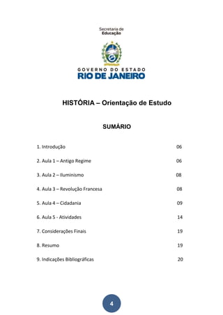 4
HISTÓRIA – Orientação de Estudo
SUMÁRIO
1. Introdução 06
2. Aula 1 – Antigo Regime 06
3. Aula 2 – Iluminismo 08
4. Aula 3 – Revolução Francesa 08
5. Aula 4 – Cidadania 09
6. Aula 5 - Atividades 14
7. Considerações Finais 19
8. Resumo 19
9. Indicações Bibliográficas 20
 