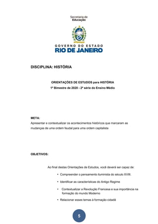 5
DISCIPLINA: HISTÓRIA
ORIENTAÇÕES DE ESTUDOS para HISTÓRIA
1º Bimestre de 2020 - 2ª série do Ensino Médio
META:
Apresentar e contextualizar os acontecimentos históricos que marcaram as
mudanças de uma ordem feudal para uma ordem capitalista
OBJETIVOS:
Ao final destas Orientações de Estudos, você deverá ser capaz de:
• Compreender o pensamento iluminista do século XVIII.
• Identificar as características do Antigo Regime
• Contextualizar a Revolução Francesa e sua importância na
formação do mundo Moderno
• Relacionar esses temas à formação cidadã
 