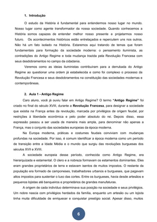 6
1. Introdução
O estudo da História é fundamental para entendermos nosso lugar no mundo.
Nosso lugar como agente transformador da nossa sociedade. Quando conhecemos a
História somos capazes de entender melhor nosso presente e projetarmos nosso
futuro. Os acontecimentos históricos estão entrelaçados e repercutem uns nos outros.
Não há um fato isolado na História. Estaremos aqui tratando de temas que foram
fundamentais para formação da sociedade moderna: o pensamento iluminista, as
contradições do Antigo Regime e toda mudança trazida pela Revolução Francesa com
seus desdobramentos no campo da cidadania.
Veremos como as ideias iluministas contribuíram para a derrubada do Antigo
Regime ao questionar uma ordem já estabelecida e como foi complexo o processo da
Revolução Francesa e seus desdobramentos na constituição das sociedades modernas e
contemporâneas.
2. Aula 1 - Antigo Regime
Caro aluno, você já ouviu falar em Antigo Regime? O termo “Antigo Regime” foi
criado no final do século XVIII, durante a Revolução Francesa, para designar a sociedade
que existia na França antes da revolução, marcada por privilégios de origem feudal, por
restrições à liberdade econômica e pelo poder absoluto do rei. Depois disso, essa
expressão passou a ser usada de maneira mais ampla, para denominar não apenas a
França, mas o conjunto das sociedades europeias da época moderna.
Na Europa moderna, práticas e costumes feudais conviviam com mudanças
profundas na sociedade. Por isso, é comum identificar a época moderna como um período
de transição entre a Idade Média e o mundo que surgiu das revoluções burguesas dos
séculos XVII e XVIII.
A sociedade europeia desse período, conhecida como Antigo Regime, era
hierarquizada e estamental. O clero e a nobreza formavam os estamentos dominantes. Eles
eram grandes proprietários de terra e estavam isentos de muitos impostos. O restante da
população era formado de camponeses, trabalhadores urbanos e burgueses, que pagavam
altos impostos para sustentar o luxo das cortes. Entre os burgueses, havia desde artesãos e
pequenos lojistas até banqueiros e proprietários de grandes manufaturas.
A origem de cada indivíduo determinava sua posição na sociedade e seus privilégios.
Um nobre nascia com privilégios herdados da família, enquanto um artesão ou um lojista
tinha muita dificuldade de enriquecer e conquistar prestígio social. Apesar disso, muitos
 