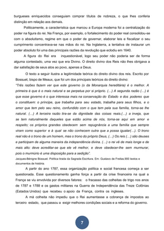 7
burgueses enriquecidos conseguiam comprar títulos de nobreza, o que lhes conferia
distinção em relação aos demais.
Politicamente, a característica que marcou a Europa moderna foi a centralização do
poder na figura do rei. Na França, por exemplo, o fortalecimento do poder real consolidou-se
com o absolutismo, regime em que o poder de governar, elaborar leis e fiscalizar o seu
cumprimento concentrava-se nas mãos do rei. Na Inglaterra, a tentativa de instaurar um
poder absoluto foi uma das principais razões da revolução que eclodiu em 1640.
A figura do Rei era inquestionável, logo seu poder não poderia ser de forma
alguma contestado, uma vez que era Divino. O direito divino dos Reis não lhes obrigava a
dar satisfação de seus atos ao povo, apenas a Deus.
O texto a seguir ilustra a legitimidade teórica do direito divino dos reis. Escrito por
Bossuet, bispo de Meaux, que foi um dos principais teóricos do direito divino:
“Três razões fazem ver que este governo (o da Monarquia hereditária) é o melhor. A
primeira é que é o mais natural e se perpetua por si próprio. (…) A segunda razão (…) é
que esse governo é o que interessa mais na conservação do Estado e dos poderes que
o constituem: o príncipe, que trabalha para seu estado, trabalha para seus filhos, e o
amor que tem pelo seu reino, confundido com o que tem pela sua família, torna-se lhe
natural. (…) A terceira razão tira-se da dignidade das coisas reais.(…) a inveja, que
se tem naturalmente daqueles que estão acima de nós, torna-se aqui em amor e
respeito; os próprios grandes obedecem sem repugnância a uma família que sempre
viram como superior e à qual se não conhecem outra que a possa igualar(…). O trono
real não é o trono de um homem, mas o trono do próprio Deus, (…) Os reis (…) são deuses
e participam de alguma maneira da independência divina. (…) o rei vê de mais longe e de
mais alto: deve acreditar-se que ele vê melhor, e deve obedecer-lhe sem murmurar,
pois o murmúrio é uma disposição para a sedição”.
Jacques-Bénigne Bossuet. Política tirada da Sagrada Escritura. Em: Gustavo de Freitas.900 textos e
documentos de história.
A partir do ano 1787, essa organização política e social francesa começa a ser
questionada. Esse questionamento ganha força a partir da crise financeira na qual a
França se viu envolvida por diversos fatores: o fracasso das colheitas de trigo nos anos
de 1787 e 1788 e os gastos militares na Guerra de Independência das Treze Colônias
(Estados Unidos) que recebeu o apoio da França, contra os ingleses.
A má colheita não impediu que o Rei aumentasse a cobrança de impostos ao
terceiro estado, que passou a exigir melhores condições sociais e a reforma do governo.
 