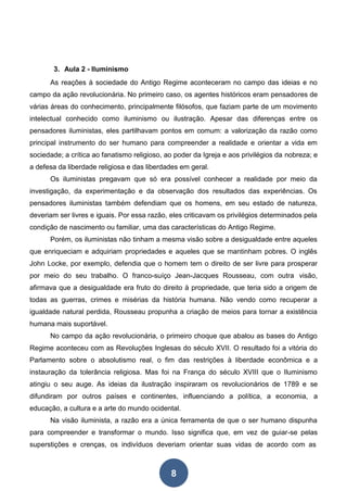 8
3. Aula 2 - Iluminismo
As reações à sociedade do Antigo Regime aconteceram no campo das ideias e no
campo da ação revolucionária. No primeiro caso, os agentes históricos eram pensadores de
várias áreas do conhecimento, principalmente filósofos, que faziam parte de um movimento
intelectual conhecido como iluminismo ou ilustração. Apesar das diferenças entre os
pensadores iluministas, eles partilhavam pontos em comum: a valorização da razão como
principal instrumento do ser humano para compreender a realidade e orientar a vida em
sociedade; a crítica ao fanatismo religioso, ao poder da Igreja e aos privilégios da nobreza; e
a defesa da liberdade religiosa e das liberdades em geral.
Os iluministas pregavam que só era possível conhecer a realidade por meio da
investigação, da experimentação e da observação dos resultados das experiências. Os
pensadores iluministas também defendiam que os homens, em seu estado de natureza,
deveriam ser livres e iguais. Por essa razão, eles criticavam os privilégios determinados pela
condição de nascimento ou familiar, uma das características do Antigo Regime.
Porém, os iluministas não tinham a mesma visão sobre a desigualdade entre aqueles
que enriqueciam e adquiriam propriedades e aqueles que se mantinham pobres. O inglês
John Locke, por exemplo, defendia que o homem tem o direito de ser livre para prosperar
por meio do seu trabalho. O franco-suíço Jean-Jacques Rousseau, com outra visão,
afirmava que a desigualdade era fruto do direito à propriedade, que teria sido a origem de
todas as guerras, crimes e misérias da história humana. Não vendo como recuperar a
igualdade natural perdida, Rousseau propunha a criação de meios para tornar a existência
humana mais suportável.
No campo da ação revolucionária, o primeiro choque que abalou as bases do Antigo
Regime aconteceu com as Revoluções Inglesas do século XVII. O resultado foi a vitória do
Parlamento sobre o absolutismo real, o fim das restrições à liberdade econômica e a
instauração da tolerância religiosa. Mas foi na França do século XVIII que o Iluminismo
atingiu o seu auge. As ideias da ilustração inspiraram os revolucionários de 1789 e se
difundiram por outros países e continentes, influenciando a política, a economia, a
educação, a cultura e a arte do mundo ocidental.
Na visão iluminista, a razão era a única ferramenta de que o ser humano dispunha
para compreender e transformar o mundo. Isso significa que, em vez de guiar-se pelas
superstições e crenças, os indivíduos deveriam orientar suas vidas de acordo com as
 