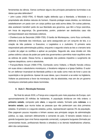 9
ferramentas da ciência. Vamos conhecer alguns dos principais pensadores iluministas e as
ideias que eles defendiam?
• John Locke (1632-1704). O filósofo inglês defendia que a liberdade, a felicidade e a
propriedade são direitos naturais do homem. Visando proteger esses direitos, os indivíduos
estabeleceram um pacto com um corpo político que está acima deles. Em outras palavras,
eles aceitaram transferir parte da sua liberdade aos governos, que têm a força coercitiva,
em troca de segurança. Os governantes, porém, poderiam ser destituídos caso não
correspondessem aos interesses coletivos.
• Charles-Louis de Secondat (1689-1755). O barão de Montesquieu, como ficou conhecido,
defendia a liberdade dos indivíduos, que seria assegurada por um conjunto de leis, e a
criação de três poderes: o Executivo, o Legislativo e o Judiciário. O primeiro seria
responsável pela administração pública, enquanto o segundo criaria as leis e o terceiro teria
o poder de julgar os conflitos e aplicar as punições. Segundo ele, essa divisão em três
partes coibiria o abuso de poder por parte dos governantes e permitiria maior equilíbrio entre
as esferas de poder. Dessa forma, a separação dos poderes impediria o surgimento de
regimes despóticos, como o absolutista.
• François-Marie Arouet (1694-1778). Conhecido como Voltaire, o filósofo francês criticou
em suas obras o absolutismo monárquico, o fanatismo religioso e a Igreja Católica. O autor
foi um defensor incansável da liberdade política e da razão como meio de livrar o povo da
superstição e da ignorância. Apesar de suas ideias, que o levaram a se exilar na Inglaterra,
Voltaire se posicionava a favor da monarquia; não da absolutista, mas sim de um governo
monárquico orientado pelos ideais iluministas.
4. Aula 3 - Revolução francesa
No final do século XVIII, a França era o segundo país mais populoso da Europa, com
aproximadamente 25 milhões de habitantes. A população dividia-se em três ordens: o
primeiro estado, composto pelo clero, o segundo estado, formado pela nobreza, e o
terceiro estado, que reunia todas as pessoas que não pertenciam aos dois primeiros
estados. O primeiro e o segundo estados, juntos, representavam apenas 3% da população.
Eles pagavam poucos impostos e tinham acesso aos principais cargos da administração
pública, ou seja, exerciam efetivamente o comando do país. O terceiro estado incluía a
grande burguesia (que vivia franca expansão comercial), a pequena burguesia (formada por
comerciantes locais, profissionais liberais e artesãos) e os demais trabalhadores urbanos,
além dos camponeses.
 