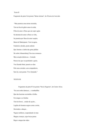 Texto II
Fragmento da parte I do poema “Ideias íntimas”, de Álvares de Azevedo.
“Mas pranteia uma eterna monodia,
Tem na lira do gênio uma só corda,
Fibra de amor e Deus que um sopro agita:
Se desmaia de amor a Deus se volta,
Se pranteia por Deus de amor suspira.
Basta de Shakespeare. Vem tu agora,
Fantástico alemão, poeta ardente
Que ilumina o clarão das gotas pálidas
Do nobre Johannisberg! Nos teus romances
Meu coração deleita-se... Contudo
Parece-me que vou perdendo o gosto,
Vou ficando blasé, passeio os dias
Pelo meu corredor, sem companheiro,
Sem ler, nem poetar. Vivo fumando.”
TEXTO III
Fragmento da parte IV do poema “Navio Negreiro”, de Castro Alves.
“Era um sonho dantesco... o tombadilho
Que das luzernas avermelha o brilho.
Em sangue a se banhar.
Tinir de ferros... estalar de açoite...
Legiões de homens negros como a noite,
Horrendos a dançar...
Negras mulheres, suspendendo às tetas
Magras crianças, cujas bocas pretas
Rega o sangue das mães:
 