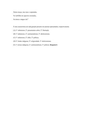Outras moças, mas nuas e espantadas,
No turbilhão de espectros arrastadas,
Em ânsia e mágoa vãs!”
É uma característica de cada geração presente nos poemas apresentados, respectivamente.
(A) 1ª: indianismo; 2ª: pensamentos soltos; 3ª: libertação.
(B) 1ª: indianismo; 2ª: sentimentalismo; 3ª: abolicionismo.
(C) 1ª: indianismo; 2ª: tédio; 3ª: pobreza.
(D) 1ª: lendas indígenas; 2ª: religiosidade; 3ª: abolicionismo.
(E) 1ª: termos indígenas; 2ª: sentimentalismo; 3ª: pobreza. Resposta b
 
