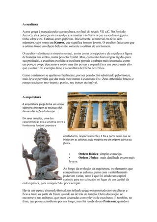 A escultura
A arte grega é marcada pela sua escultura, no final do século VII a.C. No Período
Arcaico, eles começaram a esculpir e a mostrar a influência que a escultura egípcia
tinha sobre eles. Estátuas eram perfeitas. Inicialmente, o material era feito com
mármore, cujo nome era Kouros, que significa homem jovem. O escultor fazia com que
a estátua fosse um objeto belo e não somente a estátua de um homem.
O escultor valorizava a simetria natural, assim como os egípcios e ele esculpia a figura
de homens nus eretos, numa posição frontal. Mas, como não havia regras rígidas para
sua produção, a escultura evoluiu: a escultura possuía a cabeça mais levantada, como
em pose, o corpo descansava sobre uma das pernas e o quadril era um pouco mais alto
que o outro. Um exemplo disso é a escultura de Efebo de Crítios.
Como o mármore se quebrava facilmente, por ser pesado, foi substituido pelo bronze,
mais leve e permitia que dar mais movimento à escultura. Ex.: Zeus Artemísio, braços e
pernas traduzem movimento; porém, seu tronco era imóvel.
A arquitetura
A arquitetura grega tinha um único
objetivo: proteger as estátuas dos
deuses das ações do tempo.
Em seus templos, uma das
características era a simetria entre a
frente e os fundos (pronau e
opistódomo, respectivamente). E foi a partir deles que se
iniciaram as colunas, cujo modelo era de origem dórica ou
jônica.
• Ordem Dórica: simples e maciça.
• Ordem Jônica: mais detalhada e com mais
leveza.
Ao longo da evolução da arquitetura, os elementos que
compunham as colunas, junto com o entablamento
poderiam variar, tanto é que foi criado um capitel
coríntio para ser colocado no lugar de um capitel da
ordem jônica, para enriquecê-la, por exemplo.
Havia um espaço chamado frontal, um telhado grego ornamentado por esculturas e
ficava tanto na parte da frente quando na de trás do templo. Outra decoração se
encontrava nas métopas, que eram decoradas com relevos de esculturas. E também, no
friso, que possuía problema por ser longo, mas foi resolvido no Partenon, quando o
 