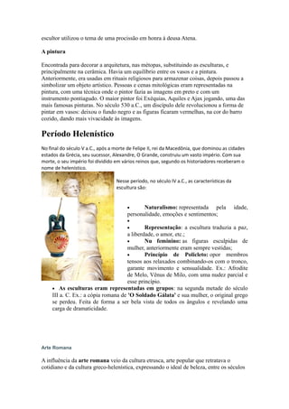 escultor utilizou o tema de uma procissão em honra à deusa Atena.
A pintura
Encontrada para decorar a arquitetura, nas métopas, substituindo as esculturas, e
principalmente na cerâmica. Havia um equilíbrio entre os vasos e a pintura.
Anteriormente, era usadas em rituais religiosos para armazenar coisas, depois passou a
simbolizar um objeto artístico. Pessoas e cenas mitológicas eram representadas na
pintura, com uma técnica onde o pintor fazia as imagens em preto e com um
instrumento pontiagudo. O maior pintor foi Exéquias, Aquiles e Ajax jogando, uma das
mais famosas pinturas. No século 530 a.C., um discípulo dele revolucionou a forma de
pintar em vasos: deixou o fundo negro e as figuras ficaram vermelhas, na cor do barro
cozido, dando mais vivacidade às imagens.
Período Helenístico
No final do século V a.C., após a morte de Felipe II, rei da Macedônia, que dominou as cidades
estados da Grécia, seu sucessor, Alexandre, O Grande, construiu um vasto império. Com sua
morte, o seu império foi dividido em vários reinos que, segundo os historiadores receberam o
nome de helenístico.
Nesse período, no século IV a.C., as características da
escultura são:
• Naturalismo: representada pela idade,
personalidade, emoções e sentimentos;
•
• Representação: a escultura traduzia a paz,
a liberdade, o amor, etc.;
• Nu feminino: as figuras esculpidas de
mulher, anteriormente eram sempre vestidas;
• Princípio de Policleto: opor membros
tensos aos relaxados combinando-os com o tronco,
garante movimento e sensualidade. Ex.: Afrodite
de Melo, Vênus de Milo, com uma nudez parcial e
esse princípio.
• As esculturas eram representadas em grupos: na segunda metade do século
III a. C. Ex.: a cópia romana de 'O Soldado Gálata' e sua mulher, o original grego
se perdeu. Feita de forma a ser bela vista de todos os ângulos e revelando uma
carga de dramaticidade.
Arte Romana
A influência da arte romana veio da cultura etrusca, arte popular que retratava o
cotidiano e da cultura greco-helenística, expressando o ideal de beleza, entre os séculos
 
