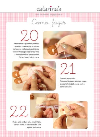 www.ericacatarina.blogspot.com.br

Como fazer

20

Depois dos sapatinhos prontos,
comece a casear entre as pernas
da boneca e só depois as laterais,
enchendo aos poucos com a fibra
a medida em que for caseando.
Feche o corpo da boneca.

21

Fazendo a roupinha...
Costure a blusa ao redor do corpo
já preenchido da boneca com o
ponto caseado.

22

Para a saia, costure uma rendinha na
barra e feche as extremidades com
alguns pontinhos.

 