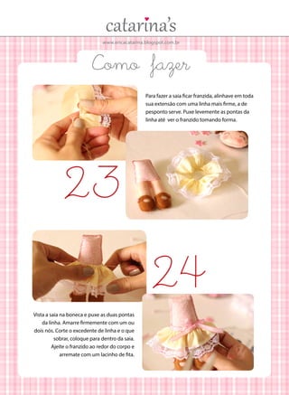 www.ericacatarina.blogspot.com.br

Como fazer
Para fazer a saia ficar franzida, alinhave em toda
sua extensão com uma linha mais firme, a de
pesponto serve. Puxe levemente as pontas da
linha até ver o franzido tomando forma.

23
24
Vista a saia na boneca e puxe as duas pontas
da linha. Amarre firmemente com um ou
dois nós. Corte o excedente de linha e o que
sobrar, coloque para dentro da saia.
Ajeite o franzido ao redor do corpo e
arremate com um lacinho de fita.

 