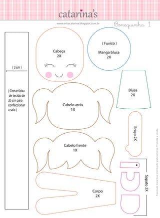 Bonequinha 1

www.ericacatarina.blogspot.com.br

( Fuxico )
Cabeça
2X

Manga blusa
2X

( 3 cm )

Blusa
2X
Cabelo atrás
1X

Braço 2X

Cabelo frente
1X

Sapato 2X

Corpo
2X

Fascículo Catarina’s distribuído gratuitamente. Proibida a venda.

( Cortar faixa
de tecido de
35 cm para
confeccionar
a saia )

 
