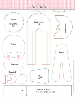 www.ericacatarina.blogspot.com.br

Bonequinha 2

( Fuxico )
Manga blusa
2X

Cabelo frente
1X

Cabelo atrás
1X

Cabeça
2X

Braço 2X

Blusa
2X

Sapato 2X

( 3 cm )

( Cortar faixa de tecido de
35 cm para confeccionar a saia )

Fascículo Catarina’s distribuído gratuitamente. Proibida a venda.

Corpo
2X

 