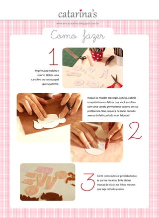 www.ericacatarina.blogspot.com.br

Como fazer

1

Imprima os moldes e
recorte. Utilize uma

cartolina ou outro papel
que seja firme.

Risque os moldes do corpo, cabeça, cabelo
e sapatinhos nos feltros que você escolheu
com uma caneta permanente ou uma de sua
prefêrencia. Não esqueça de riscar do lado
avesso do feltro, o lado mais felpudo!

2
3

Corte com cautela e precisão todas
as partes riscadas. Evite deixar
marcas de riscos no feltro, mesmo
que seja do lado avesso.

 