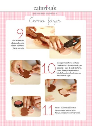 www.ericacatarina.blogspot.com.br

Como fazer

9

Cole o cabelo na
cabeça da boneca,
apenas a parte da
franja, no meio.

10
11

Sobreponha de forma alinhada
cabelo + rosto da parte detrás com
o cabelo + rosto da parte da frente.
Enfim, cole a parte posterior do
cabelo. Se quiser, alfinete para que
não saiam do lugar.

Passe o blush nas bochechas.
Use um pincel ou uma haste
flexível para esfumar com precisão.

 