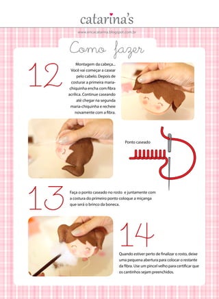 www.ericacatarina.blogspot.com.br

12

Como fazer
Montagem da cabeça...
Você vai começar a casear
pelo cabelo. Depois de
costurar a primeira mariachiquinha encha com fibra
acrílica. Continue caseando
até chegar na segunda
maria-chiquinha e recheie
novamente com a fibra.

Ponto caseado

13

Faça o ponto caseado no rosto e juntamente com
a costura do primeiro ponto coloque a miçanga
que será o brinco da boneca.

14

Quando estiver perto de finalizar o rosto, deixe
uma pequena abertura para colocar o restante
da fibra. Use um pincel velho para certificar que
os cantinhos sejam preenchidos.

 
