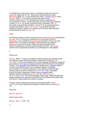 É indubitável que nesse tempo havia um considerável núcleo de crentes em
Acaya (ver mapa frente à P. 33). Menciona-se especificamente à igreja
da Cencrea (ROM. 16: 1), e sem dúvida havia outras. O término hágios, "santo"
(ver com. ROM. 1: 7) foi usado do começo para referir-se aos
crentes cristãos (Hech. 9: 13), significando que estavam separados do
mundo para servir a Deus. Os que pertencem ao povo de Deus são chamados
"crentes" (1 Tim. 4: 12), devido a sua fé em Cristo; "discípulos" (Hech. 11:
26), devido a que aprendem do Senhor; "servos" (F. 6: 6), porque cumprem a
vontade divina; filhos (1 Juan 3: 10; cf. vers. 1), por pertencer à família
de Deus por adoção; "Santos", por causa de que suas vidas estão dedicadas
exclusivamente ao Senhor (1 Cor. 1: 2).
Acaya.
Os Romanos dividiam a Grécia em duas províncias senatoriales: Acaya e Macedônia
(cf. Hech. 19: 21). Corinto era a capital da Acaya, que incluía o Ática e o
Peloponeso, e era a residência do procónsul ou governador romano (ver mapa
frente à P. 33). A inclusão na saudação "a todos os Santos que estão em
toda Acaya", além dos de Corinto, implica que até certo aqueles ponto
também necessitavam o conselho enviado à igreja de Corinto. Os corintios
deviam levar as saudações do apóstolo e sua mensagem às outras Iglesias.
2.
Graça e paz.
Ver com. ROM. 1: 7. Esta é a saudação do Pablo em todas suas epístolas exceto
nas pastorais, aonde acrescenta a palavra "misericórdia". Graça (járis; ver
com. Juan 1: 14) era uma saudação comum entre os gregos. Expressava o desejo de
que a pessoa a quem assim se saudava pudesse experimentar gozo e prosperidade.
"Graça", como saudação cristã, expressava o desejo de que o saudado pudesse
conhecer a plenitude do poder divino e a bênção celestial. As palavras
comuns gregas com freqüência adquiriam novos matizes de significado pela
forma em que as usavam os cristãos (ver T. V, P. 107). "Paz", a saudação
favorito dos judeus, expressava o desejo de que o saudado tivesse
bênções materiais e espirituais (ver com. ISA. 26: 3; Mat. 5: 9; Luc. 1:
79; 2: 14; Juan 14: 27). Por meio da saudação "graça e paz", Pablo possivelmente
desejava expressar seu desejo de comunhão com os cristãos tanto de origem judia
como gentil. A igreja cristã unia a judeus e a gregos.
A "graça" de Deus justifica aos pecadores arrependidos (ROM. 3: 24; cf.
Tito 2: 11); sua "paz" mantém seus corações e mentes firmes em Cristo (Fil 4:
16).
Nosso Pai.
Ver com. Mat. 6: 9.
Senhor Jesus Cristo.
Ver com. Mat. 1: 1; Juan 1: 38.
3.
 