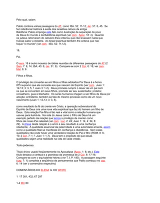 Pelo qual, saiam.
Pablo combina várias passagens do AT, como ISA. 52: 11-12; Jer. 51: 6, 45. Se
faz referência histórica à saída dos israelitas cativos da antiga
Babilônia; Pablo emprega este fato como ilustração da separação do povo
de Deus do mundo e da Babilônia espiritual (ver com. Apoc. 18: 4). Quando
os judeus retornaram do cativeiro lhes ordenou que não levassem nada que
tivesse sabor a idolatria. Ao Israel espiritual também lhe ordena que não
toque "o imundo" (ver com. ISA. 52: 11-12).
18.
Pai.
O vers. 18 é outro mosaico de idéias reunidas de diferentes passagens do AT (2
Sam. 7: 8, 14; ISA. 43: 6; Jer. 31: 9). Compare-se com 2 Cor. 6: 18; ver com.
Mat. 6: 9.
Filhos e filhas.
O privilégio de converter-se em filhos e filhas adotados Por Deus é a honra
875 supremo que ele concede aos que nascem do Espírito (ver com. Juan 1:
12-13; 3: 3, 5; 1 Juan 3: 1-2). Deus promete cumprir o dever de um pai com
os que se convertem em seus filhos, promete ser seu sustentador, protetor,
conselheiro, guia e libertador. Os seres humanos chegam a ser filhos de Deus por
adoção; entretanto, também se fala do mesmo processo como de um novo
nascimento (Juan 1: 12-13; 3: 3, 5).
como resultado da fé do crente em Cristo, a operação sobrenatural do
Espírito de Deus cria uma nova vida espiritual que faz do homem um filho de
Deus. Esta relação Pai-filho é tão real e vital como a relação humana que
usa-se para ilustrá-la. Na vida do Jesus como o Filho de Deus há um
exemplo perfeito da relação que temos o privilégio de manter como
filhos de nosso Pai celestial (ver com. Luc. 2: 49; Juan 1: 14; 4: 34; 8:
29). A chave desta relação é o amor e seu resultado é uma confiança
obediente. A qualidade essencial da paternidade é uma autoridade amante, assim
como a qualidade filial se manifesta em confiança e obediência. Sem estas
qualidades não pode haver uma verdadeira relação de Pai e filho (ROM. 8: 9-
10; 2 Cor. 7: 1; 1 Juan 1: 1-7). Deus tem o propósito de que essas
qualidades sejam uma realidade na vida de cada cristão.
Todo-poderoso.
Título divino usado freqüentemente no Apocalipse (Apoc. 1: 8; etc.). Este
título destaca a certeza e a grandeza da promessa de 2 Cor. 6: 17-18.
Compare-se com o equivalente hebreu (ver T. I, P. 180). A passagem seguinte
(cap. 7: 1) completa a seqüência de pensamentos que Pablo começou no cap.
6: 14 (ver o comentário respectivo)
COMENTÁRIOS DO ELENA G. DO WHITE
1 1T 381, 432; 6T 297
1-4 MC 80
 