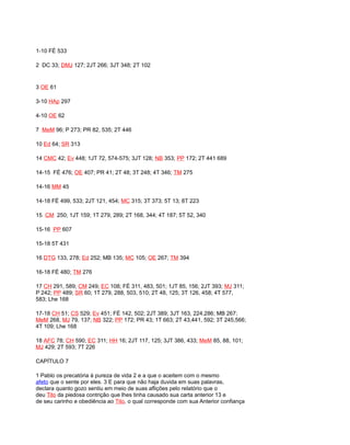 1-10 FÉ 533
2 DC 33; DMJ 127; 2JT 266; 3JT 348; 2T 102
3 OE 61
3-10 HAp 297
4-10 OE 62
7 MeM 96; P 273; PR 82, 535; 2T 446
10 Ed 64; SR 313
14 CMC 42; Ev 448; 1JT 72, 574-575; 3JT 128; NB 353; PP 172; 2T 441 689
14-15 FÉ 476; OE 407; PR 41; 2T 48; 3T 248; 4T 346; TM 275
14-16 MM 45
14-18 FÉ 499, 533; 2JT 121, 454; MC 315; 3T 373; 5T 13; 8T 223
15 CM 250; 1JT 159; 1T 279, 289; 2T 168, 344; 4T 187; 5T 52, 340
15-16 PP 607
15-18 5T 431
16 DTG 133, 278; Ed 252; MB 135; MC 105; OE 267; TM 394
16-18 FÉ 480; TM 276
17 CH 291, 589; CM 249; EC 108; FÉ 311, 483, 501; 1JT 85, 156; 2JT 393; MJ 311;
P 242; PP 489; SR 60; 1T 279, 288, 503, 510; 2T 48, 125; 3T 126, 458; 4T 577,
583; Lhe 168
17-18 CH 51; CS 529; Ev 451; FÉ 142, 502; 2JT 389; 3JT 163, 224,286; MB 267;
MeM 268, MJ 79, 137; NB 322; PP 172; PR 43; 1T 663; 2T 43,441, 592; 3T 245,566;
4T 109; Lhe 168
18 AFC 78; CH 590; EC 311; HH 16; 2JT 117, 125; 3JT 386, 433; MeM 85, 88, 101;
MJ 429; 2T 593; 7T 226
CAPÍTULO 7
1 Pablo os precatória à pureza de vida 2 e a que o aceitem com o mesmo
afeto que o sente por eles. 3 E para que não haja duvida em suas palavras,
declara quanto gozo sentiu em meio de suas aflições pelo relatório que o
deu Tito da piedosa contrição que lhes tinha causado sua carta anterior 13 e
de seu carinho e obediência ao Tito, o qual corresponde com sua Anterior confiança
 