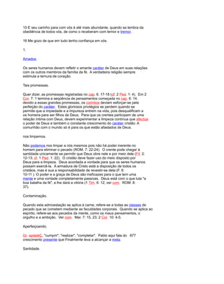 15 E seu carinho para com vós é até mais abundante, quando se lembra da
obediência de todos vós, de como o receberam com temor e tremor.
16 Me gozo de que em tudo tenho confiança em vós.
1.
Amados.
Os seres humanos devem refletir o amante caráter de Deus em suas relações
com os outros membros da família da fé. A verdadeira religião sempre
estimula a ternura de coração.
Tais promessas.
Quer dizer, as promessas registradas no cap. 6: 17-18 (cf. 2 Ped. 1: 4). Em 2
Cor. 7: 1 termina a seqüência de pensamentos começada no cap. 6: 14.
devido a essas grandes promessas, os corintios deviam esforçar-se pela
perfeição do caráter. Estes gloriosos privilégios se perdem quando se
permite que a impiedade e a impureza entrem na vida, pois desqualificam a
os homens para ser filhos de Deus. Para que os crentes participem de uma
relação íntima com Deus, devem experimentar a limpeza contínua que efectúa
o poder de Deus e também o constante crescimento do caráter cristão. A
comunhão com o mundo só é para os que estão afastados de Deus.
nos limpemos.
Não podemos nos limpar a nós mesmos pois não há poder inerente no
homem para eliminar o pecado (ROM. 7: 22-24). O crente pode chegar à
santidade unicamente se permitir que Deus obre nele e por meio dele (Fil. 2:
12-13; cf. 1 Ped. 1: 22). O cristão deve fazer uso do meio disposto por
Deus para a limpeza. Deus acordada a vontade para que os seres humanos
possam exercê-la. A armadura de Cristo está a disposição de todos os
cristãos, mas é sua a responsabilidade de revestir-se dela (F. 6:
10-11 ). O poder e a graça de Deus são ineficazes para o que tem uma
mente e uma vontade completamente passivas. Deus está com o que luta "a
boa batalha da fé", e lhe dará a vitória (1 Tim. 6: 12; ver com. ROM. 8:
37).
Contaminação.
Quando esta admoestação se aplica à carne, refere-se a todas as classes de
pecado que se cometem mediante as faculdades corporais. Quando se aplica ao
espírito, refere-se aos pecados da mente, como os maus pensamentos, o
orgulho e a ambição. Ver com. Mar. 7: 15, 23; 2 Cor. 10: 4-5.
Aperfeiçoando.
Gr. epiteléÇ, "cumprir", "realizar", "completar". Pablo aqui fala do 877
crescimento presente que Finalmente leva a alcançar a meta.
Santidade.
 